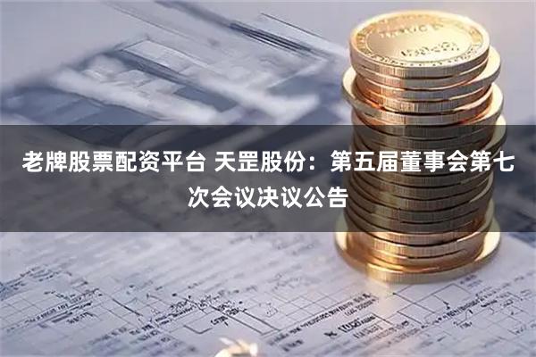 老牌股票配资平台 天罡股份：第五届董事会第七次会议决议公告