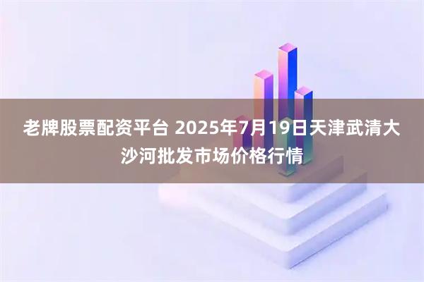 老牌股票配资平台 2025年7月19日天津武清大沙河批发市场价格行情