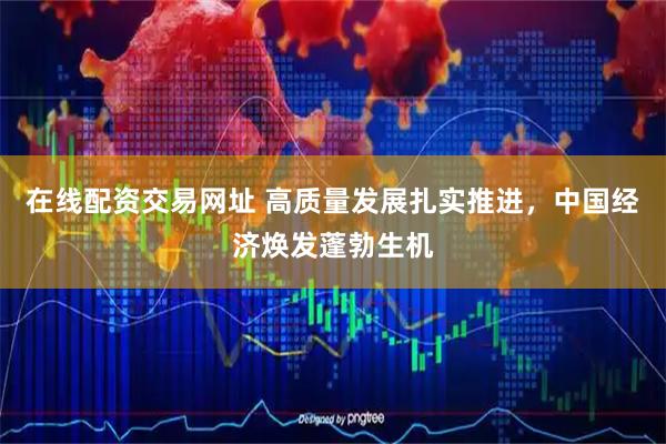 在线配资交易网址 高质量发展扎实推进，中国经济焕发蓬勃生机