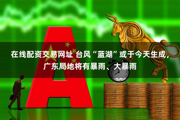 在线配资交易网址 台风“蓝湖”或于今天生成，广东局地将有暴雨、大暴雨