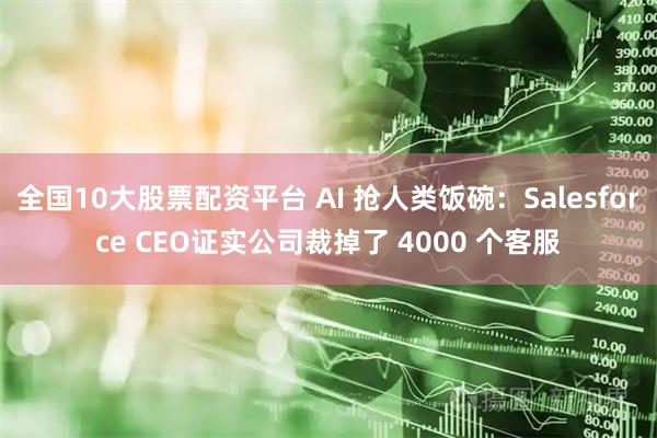 全国10大股票配资平台 AI 抢人类饭碗：Salesforce CEO证实公司裁掉了 4000 个客服