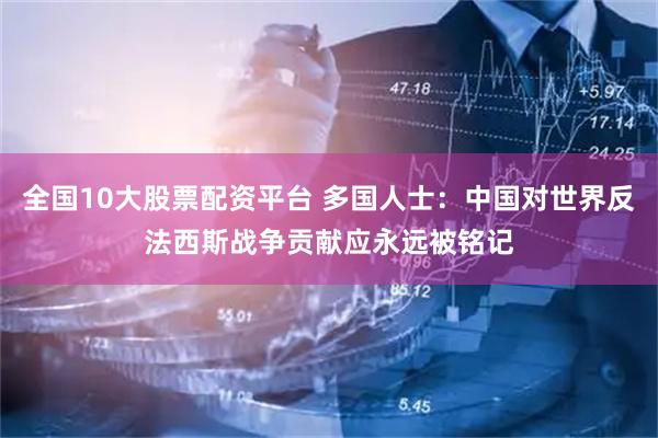 全国10大股票配资平台 多国人士：中国对世界反法西斯战争贡献应永远被铭记