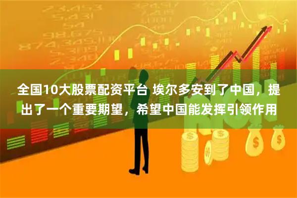 全国10大股票配资平台 埃尔多安到了中国，提出了一个重要期望，希望中国能发挥引领作用