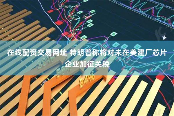 在线配资交易网址 特朗普称将对未在美建厂芯片企业加征关税