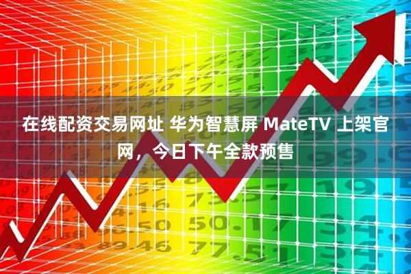 在线配资交易网址 华为智慧屏 MateTV 上架官网，今日下午全款预售