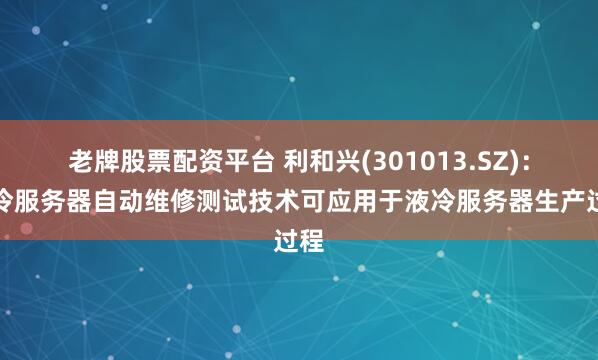老牌股票配资平台 利和兴(301013.SZ)：液冷服务器自动维修测试技术可应用于液冷服务器生产过程