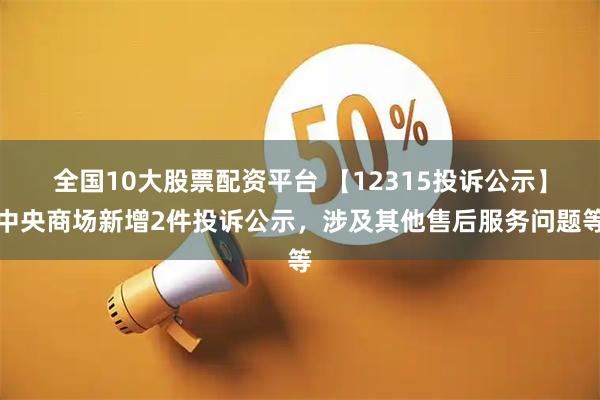 全国10大股票配资平台 【12315投诉公示】中央商场新增2件投诉公示，涉及其他售后服务问题等