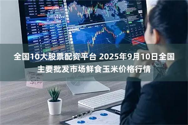 全国10大股票配资平台 2025年9月10日全国主要批发市场鲜食玉米价格行情