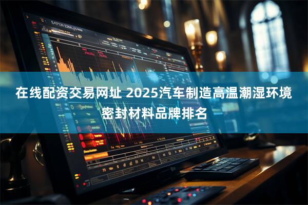 在线配资交易网址 2025汽车制造高温潮湿环境密封材料品牌排名