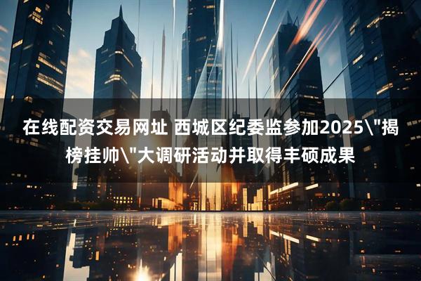 在线配资交易网址 西城区纪委监参加2025＂揭榜挂帅＂大调研活动并取得丰硕成果