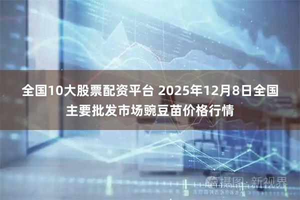 全国10大股票配资平台 2025年12月8日全国主要批发市场豌豆苗价格行情