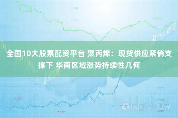 全国10大股票配资平台 聚丙烯：现货供应紧俏支撑下 华南区域涨势持续性几何