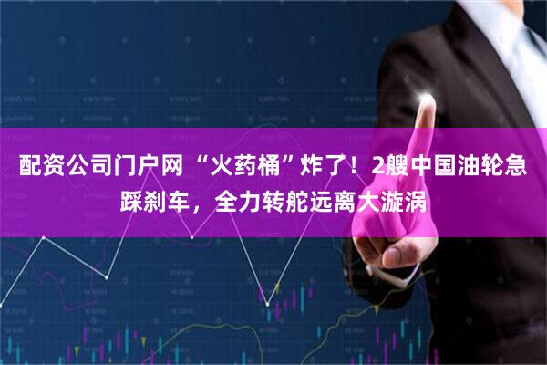 配资公司门户网 “火药桶”炸了！2艘中国油轮急踩刹车，全力转舵远离大漩涡