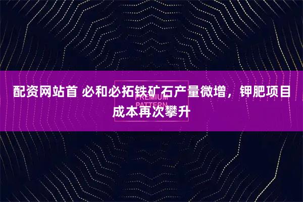 配资网站首 必和必拓铁矿石产量微增，钾肥项目成本再次攀升