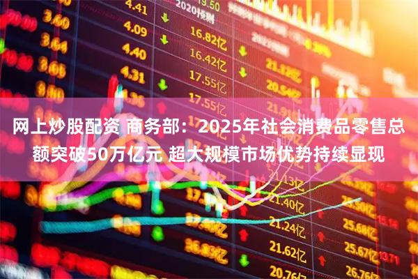 网上炒股配资 商务部：2025年社会消费品零售总额突破50万亿元 超大规模市场优势持续显现