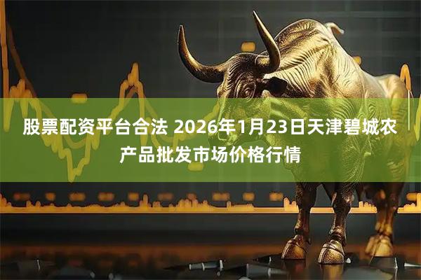 股票配资平台合法 2026年1月23日天津碧城农产品批发市场价格行情