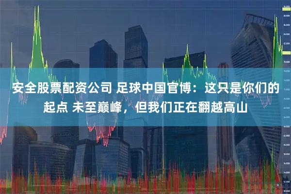 安全股票配资公司 足球中国官博：这只是你们的起点 未至巅峰，但我们正在翻越高山