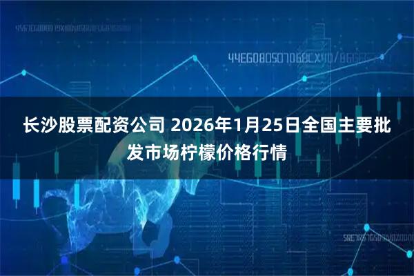 长沙股票配资公司 2026年1月25日全国主要批发市场柠檬价格行情