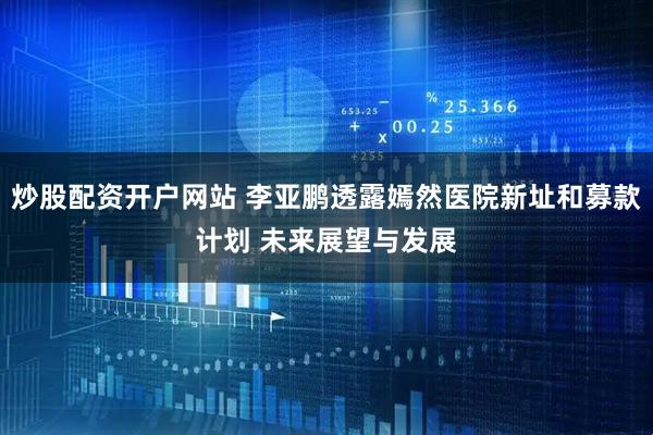 炒股配资开户网站 李亚鹏透露嫣然医院新址和募款计划 未来展望与发展
