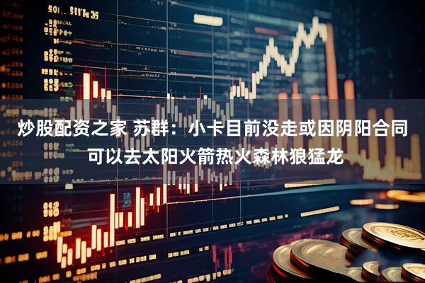 炒股配资之家 苏群：小卡目前没走或因阴阳合同 可以去太阳火箭热火森林狼猛龙