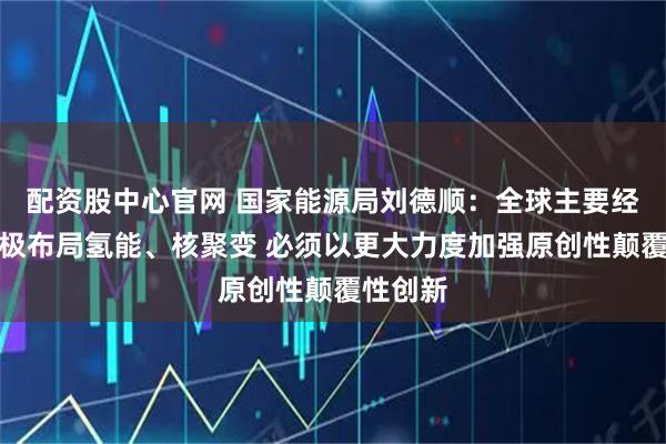配资股中心官网 国家能源局刘德顺：全球主要经济体积极布局氢能、核聚变 必须以更大力度加强原创性颠覆性创新