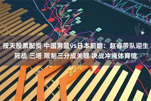 按天股票配资 中国男篮vs日本前瞻：赵睿带队迎生死战 三塔 限制三分成关键 决战冲绳体育馆