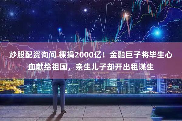 炒股配资询问 裸捐2000亿！金融巨子将毕生心血献给祖国，亲生儿子却开出租谋生