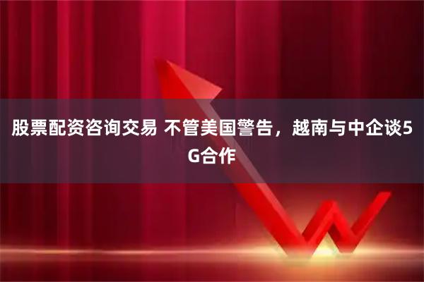 股票配资咨询交易 不管美国警告，越南与中企谈5G合作