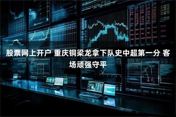 股票网上开户 重庆铜梁龙拿下队史中超第一分 客场顽强守平