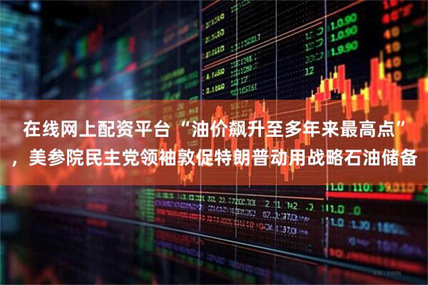 在线网上配资平台 “油价飙升至多年来最高点”，美参院民主党领袖敦促特朗普动用战略石油储备