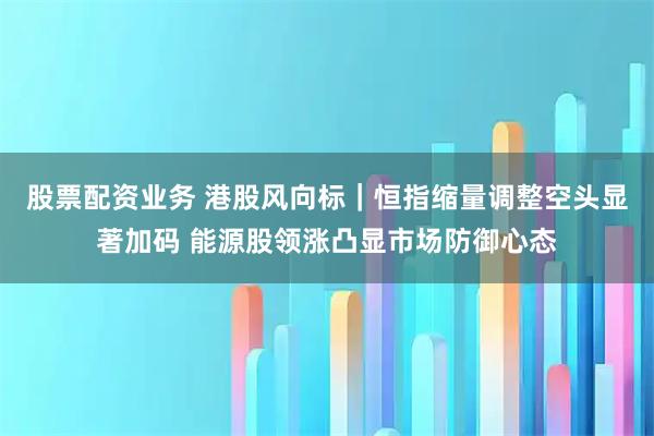 股票配资业务 港股风向标｜恒指缩量调整空头显著加码 能源股领涨凸显市场防御心态
