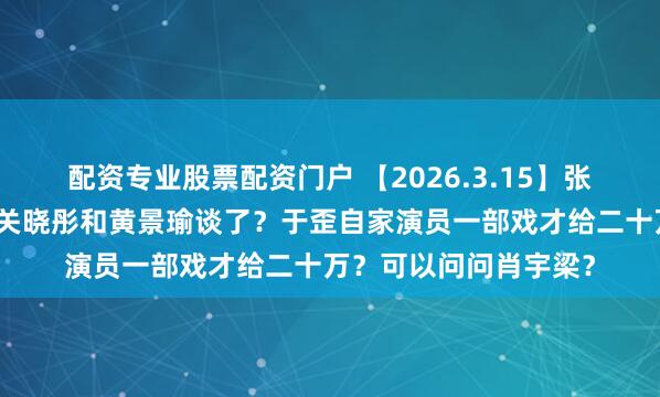 配资专业股票配资门户 【2026.3.15】张凌赫和田曦薇关系？关晓彤和黄景瑜谈了？于歪自家演员一部戏才给二十万？可以问问肖宇梁？