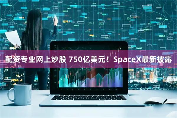 配资专业网上炒股 750亿美元!SpaceX最新披露