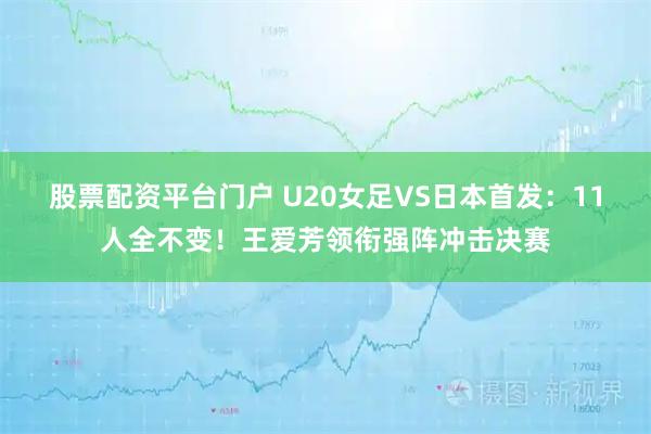 股票配资平台门户 U20女足VS日本首发：11人全不变！王爱芳领衔强阵冲击决赛