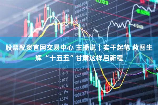 股票配资官网交易中心 主播说｜实干起笔 蓝图生辉 “十五五”甘肃这样启新程