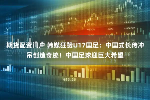 期货配资门户 韩媒狂赞U17国足：中国式长传冲吊创造奇迹！中国足球迎巨大希望