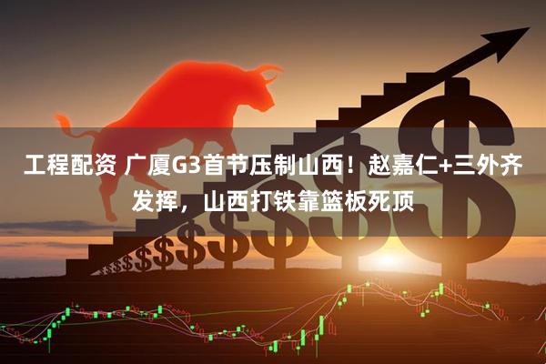 工程配资 广厦G3首节压制山西！赵嘉仁+三外齐发挥，山西打铁靠篮板死顶