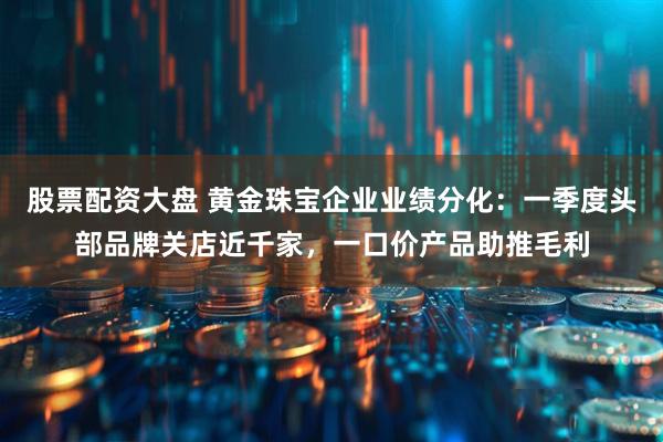 股票配资大盘 黄金珠宝企业业绩分化：一季度头部品牌关店近千家，一口价产品助推毛利