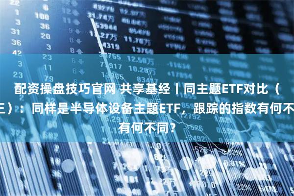 配资操盘技巧官网 共享基经丨同主题ETF对比（十三）：同样是半导体设备主题ETF，跟踪的指数有何不同？