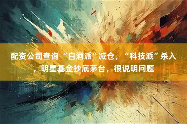 配资公司查询 “白酒派”减仓，“科技派”杀入，明星基金抄底茅台，很说明问题
