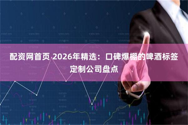 配资网首页 2026年精选：口碑爆棚的啤酒标签定制公司盘点