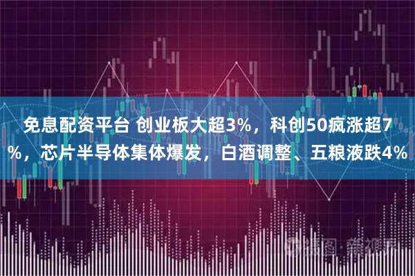 免息配资平台 创业板大超3%，科创50疯涨超7%，芯片半导体集体爆发，白酒调整、五粮液跌4%