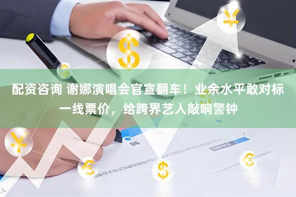 配资咨询 谢娜演唱会官宣翻车！业余水平敢对标一线票价，给跨界艺人敲响警钟