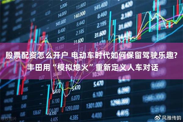 股票配资怎么开户 电动车时代如何保留驾驶乐趣? 丰田用“模拟熄火”重新定义人车对话