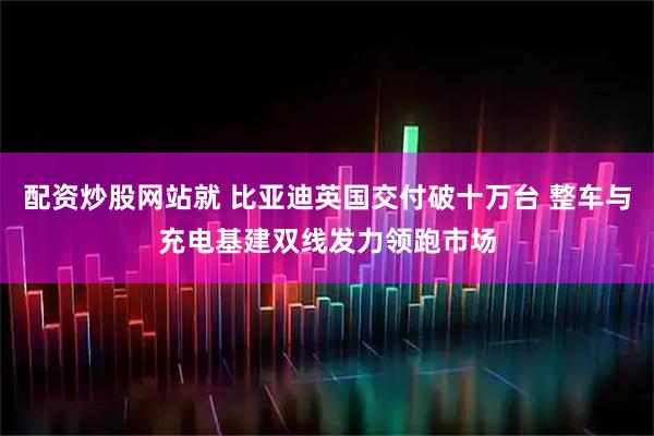 配资炒股网站就 比亚迪英国交付破十万台 整车与充电基建双线发力领跑市场