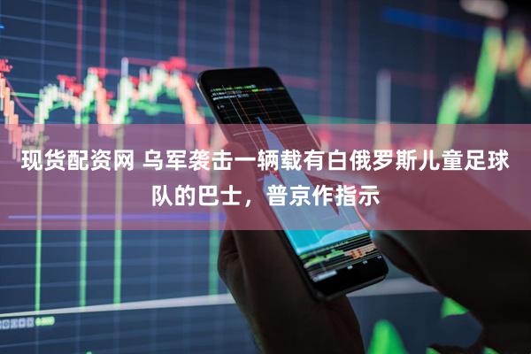 现货配资网 乌军袭击一辆载有白俄罗斯儿童足球队的巴士，普京作指示