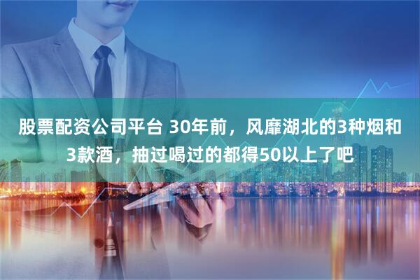 股票配资公司平台 30年前，风靡湖北的3种烟和3款酒，抽过喝过的都得50以上了吧
