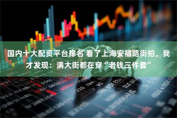 国内十大配资平台排名 看了上海安福路街拍，我才发现：满大街都在穿“老钱三件套”