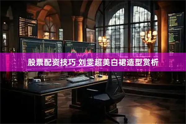 股票配资技巧 刘雯超美白裙造型赏析